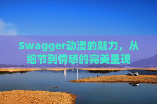 Swagger动漫的魅力，从细节到情感的完美呈现